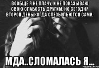 вообще я не плачу, и не показываю свою слабость другим. но сегодня второй день когда слезы льются сами, мда..сломалась я...