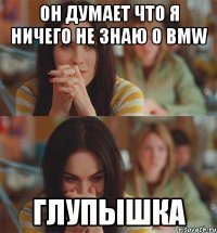 он думает что я ничего не знаю о bmw глупышка