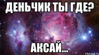 деньчик ты где? аксай...