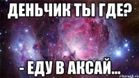 деньчик ты где? - еду в аксай...