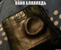 ваня бляяяядь 