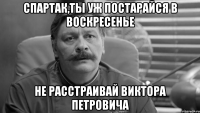 спартак,ты уж постарайся в воскресенье не расстраивай виктора петровича