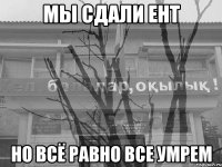 мы сдали ент но всё равно все умрем