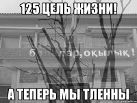 125 цель жизни! а теперь мы тленны