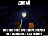 давай всвсвсвсвсвсвсвв расскажи как ты плакал над хатико