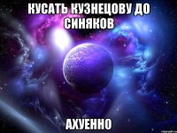 кусать кузнецову до синяков ахуенно