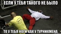 если у тебя такого не было то у тебя ноги как у турникмена