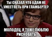 ты сказал что адам не умеет петь при гламберте? молодец, я тоже люблю рисковать