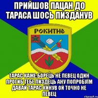 прийшов пацан до тараса шось пизданув тарас каже:борець не певец один прогиб тебе пиздець ану попробуїм давай тарас кинув ой точно не певец