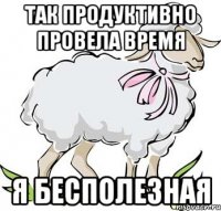 так продуктивно провела время я бесполезная