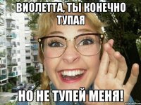 виолетта, ты конечно тупая но не тупей меня!