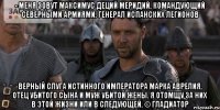 - меня зовут максимус деций меридий, командующий северными армиями, генерал испанских легионов верный слуга истинного императора марка аврелия, отец убитого сына и муж убитой жены. я отомщу за них в этой жизни или в следующей. © гладиатор