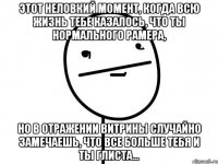 этот неловкий момент, когда всю жизнь тебе казалось, что ты нормального рамера, но в отражении витрины случайно замечаешь, что все больше тебя и ты глиста...