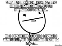 этот неловкий момент,когда всю жизнь тебе казалось,что ты нормального рамера... но в отражении витрины случайно замечаешь,что все больше тебя и ты глиста...