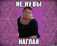 не, ну вы наглая