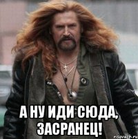  а ну иди сюда, засранец!