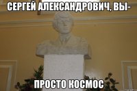 сергей александрович, вы- просто космос