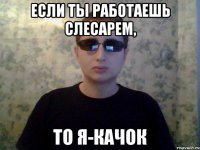 если ты работаешь слесарем, то я-качок