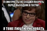 я смотрю ты не сходил посрать перед выходом в гости? я тоже люблю рисковать