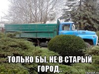  только бы, не в старый город..