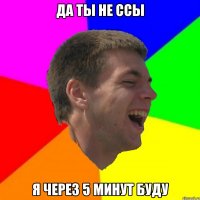 да ты не ссы я через 5 минут буду