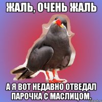 жаль, очень жаль а я вот недавно отведал парочка с маслицом.