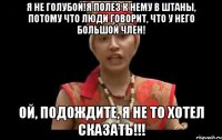 я не голубой!я полез к нему в штаны, потому что люди говорит, что у него большой член! ой, подождите, я не то хотел сказать!!!