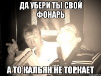 да убери ты свой фонарь а то кальян не торкает