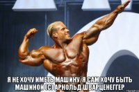  я не хочу иметь машину. я сам хочу быть машиной (с) арнольд шварценеггер