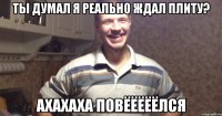 ты думал я реально ждал плиту? ахахаха повёёёёёлся