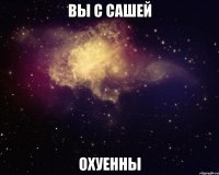 вы с сашей охуенны