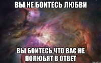 вы не боитесь любви вы боитесь,что вас не полюбят в ответ