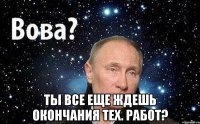  ты все еще ждешь окончания тех. работ?