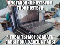 я установил ноутбук в твой ноутбук чтобы ты мог сдавать лабы пока сдаешь лабы