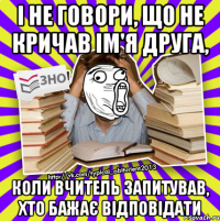 і не говори, що не кричав ім'я друга, коли вчитель запитував, хто бажає відповідати