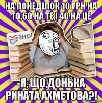 на понеділок 10 грн на то,60 на те,і 40 на це -я, що,донька рината ахметова?!