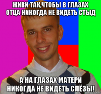 живи так,чтобы в глазах отца никогда не видеть стыд а на глазах матери никогда не видеть слёзы!