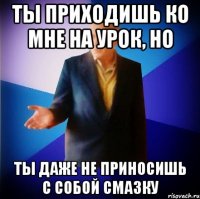 ты приходишь ко мне на урок, но ты даже не приносишь с собой смазку