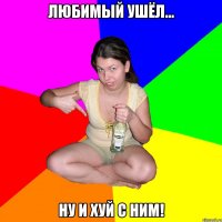 любимый ушёл... ну и хуй с ним!