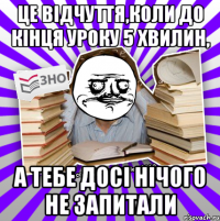 це відчуття,коли до кінця уроку 5 хвилин, а тебе досі нічого не запитали