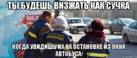 ты будешь визжать как сучка когда увидишь их на остановке из окна автобуса