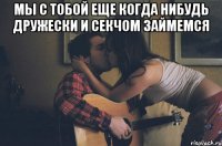 мы с тобой еще когда нибудь дружески и секчом займемся 