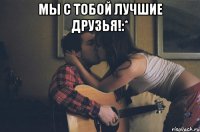 мы с тобой лучшие друзья!:* 