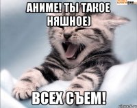 аниме! ты такое няшное) всех съем!