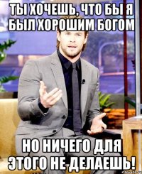 ты хочешь, что бы я был хорошим богом но ничего для этого не делаешь!