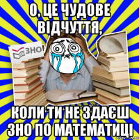 о, це чудове відчуття, коли ти не здаєш зно по математиці