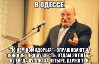 в одессе: "по чём помидоры?" - спрашивают на привозе. "прошу шесть, отдам за пять". - "ну тогда куплю за четыре, держи три".