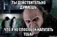 ты действительно думаешь, что я не способен напугать тебя?