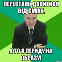 перестань давитися від сміху, а то я перйду на образу!