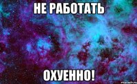 не работать охуенно!